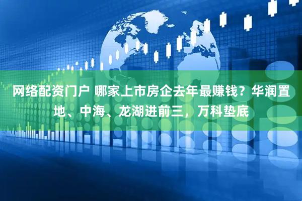 网络配资门户 哪家上市房企去年最赚钱？华润置地、中海、龙湖进前三，万科垫底
