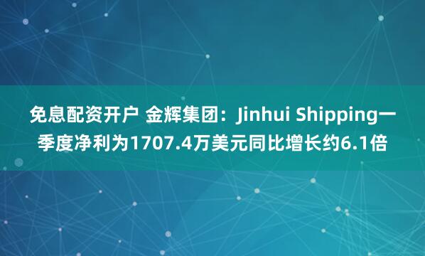 免息配资开户 金辉集团：Jinhui Shipping一季度净利为1707.4万美元同比增长约6.1倍