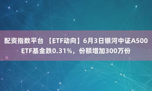 配资指数平台 【ETF动向】6月3日银河中证A500ETF基金跌0.31%，份额增加300万份