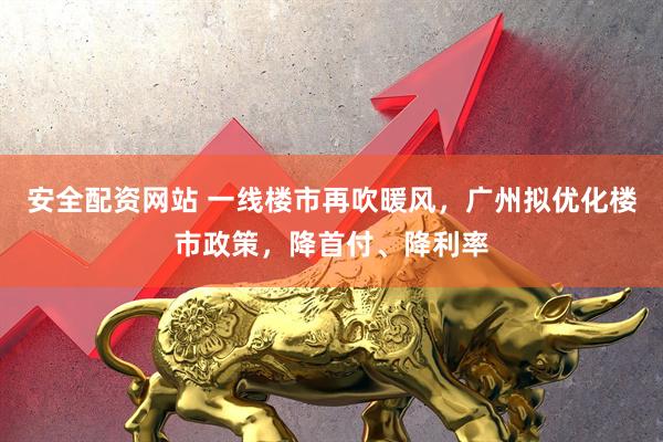 安全配资网站 一线楼市再吹暖风，广州拟优化楼市政策，降首付、降利率