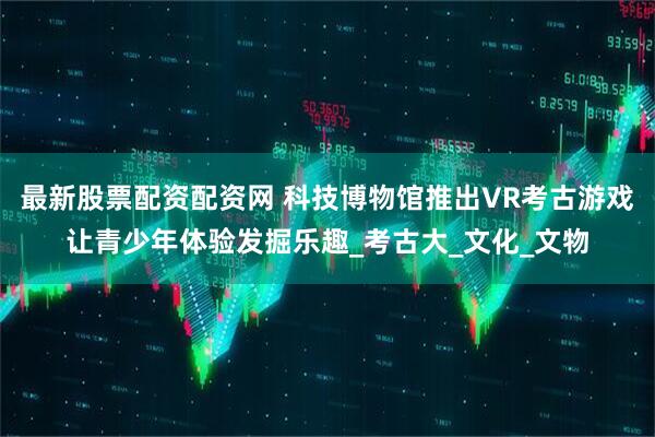 最新股票配资配资网 科技博物馆推出VR考古游戏让青少年体验发掘乐趣_考古大_文化_文物