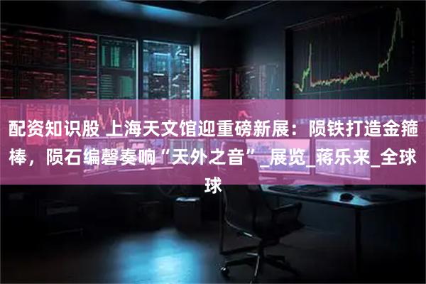 配资知识股 上海天文馆迎重磅新展：陨铁打造金箍棒，陨石编磬奏响“天外之音”_展览_蒋乐来_全球