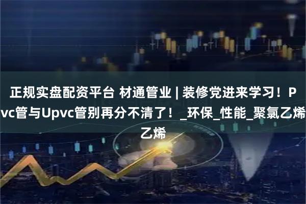 正规实盘配资平台 材通管业 | 装修党进来学习！Pvc管与Upvc管别再分不清了！_环保_性能_聚氯乙烯