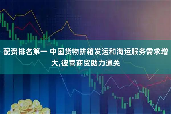 配资排名第一 中国货物拼箱发运和海运服务需求增大,彼喜商贸助力通关