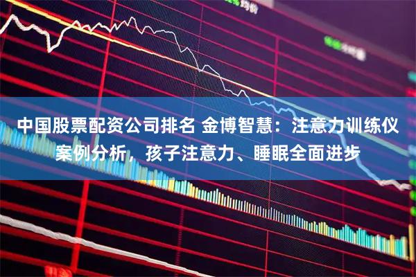 中国股票配资公司排名 金博智慧：注意力训练仪案例分析，孩子注意力、睡眠全面进步
