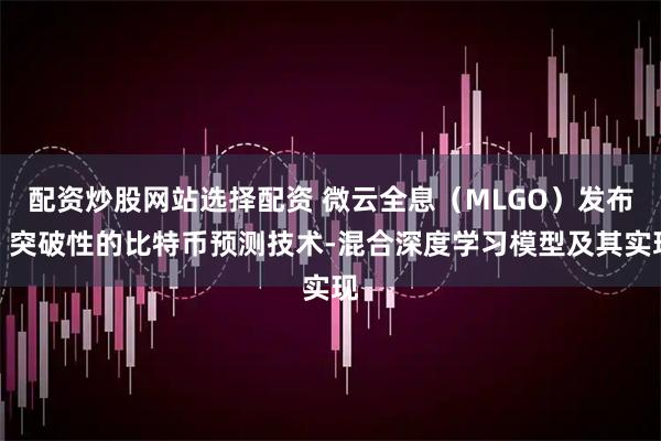 配资炒股网站选择配资 微云全息（MLGO）发布：突破性的比特币预测技术-混合深度学习模型及其实现
