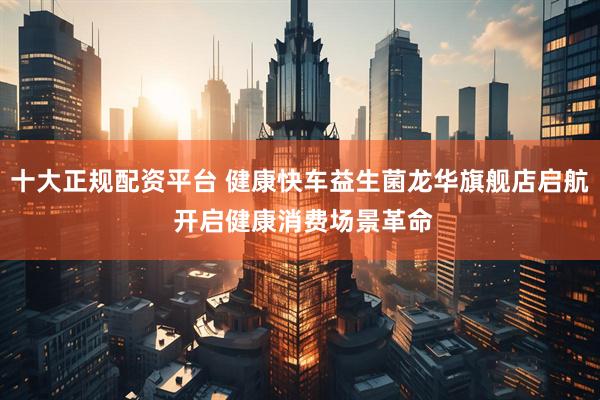 十大正规配资平台 健康快车益生菌龙华旗舰店启航 开启健康消费场景革命