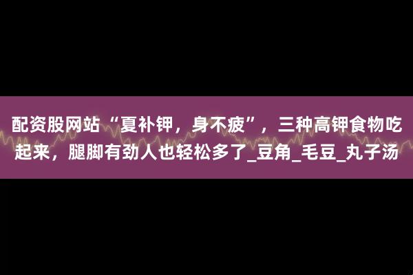 配资股网站 “夏补钾，身不疲”，三种高钾食物吃起来，腿脚有劲人也轻松多了_豆角_毛豆_丸子汤