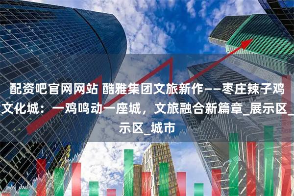 配资吧官网网站 酷雅集团文旅新作——枣庄辣子鸡美食文化城：一鸡鸣动一座城，文旅融合新篇章_展示区_城市