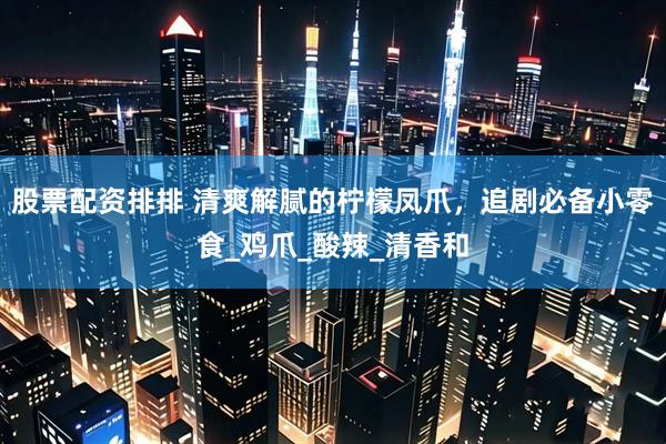股票配资排排 清爽解腻的柠檬凤爪，追剧必备小零食_鸡爪_酸辣_清香和