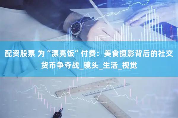 配资股票 为“漂亮饭”付费：美食摄影背后的社交货币争夺战_镜头_生活_视觉