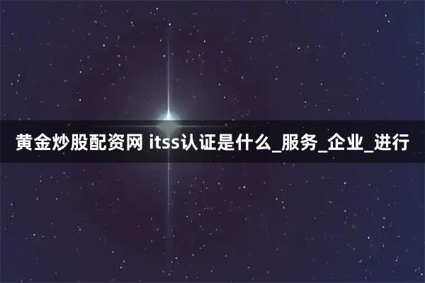黄金炒股配资网 itss认证是什么_服务_企业_进行
