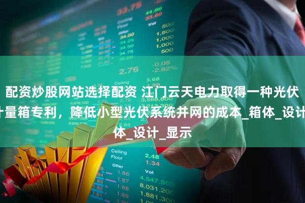 配资炒股网站选择配资 江门云天电力取得一种光伏并网计量箱专利，降低小型光伏系统并网的成本_箱体_设计_显示