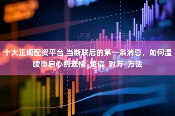 十大正规配资平台 当断联后的第一条消息，如何温暖重启心的连接_短信_对方_方法