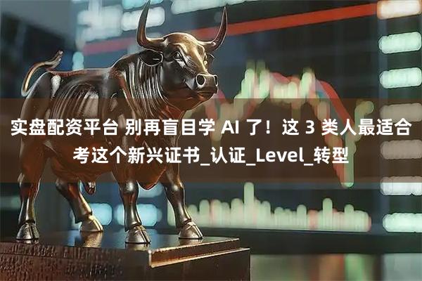 实盘配资平台 别再盲目学 AI 了！这 3 类人最适合考这个新兴证书_认证_Level_转型