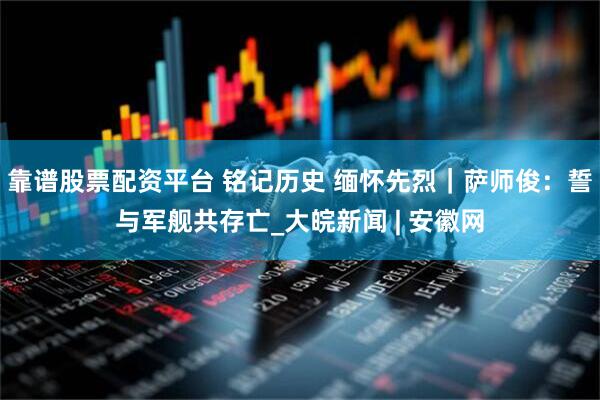 靠谱股票配资平台 铭记历史 缅怀先烈｜萨师俊：誓与军舰共存亡_大皖新闻 | 安徽网