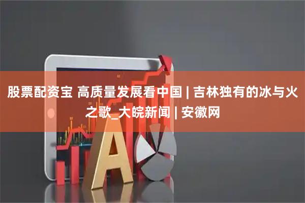 股票配资宝 高质量发展看中国 | 吉林独有的冰与火之歌_大皖新闻 | 安徽网