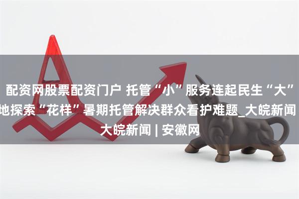 配资网股票配资门户 托管“小”服务连起民生“大”幸福 各地探索“花样”暑期托管解决群众看护难题_大皖新闻 | 安徽网