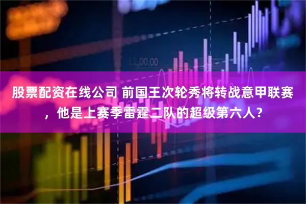 股票配资在线公司 前国王次轮秀将转战意甲联赛，他是上赛季雷霆二队的超级第六人？