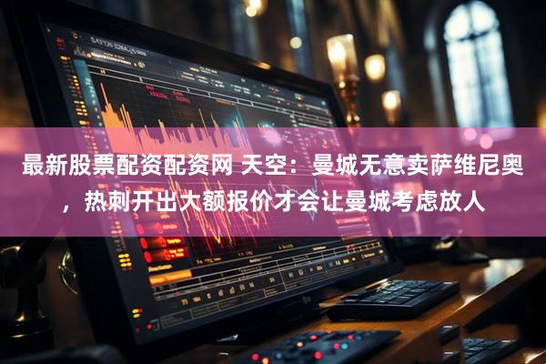 最新股票配资配资网 天空：曼城无意卖萨维尼奥，热刺开出大额报价才会让曼城考虑放人