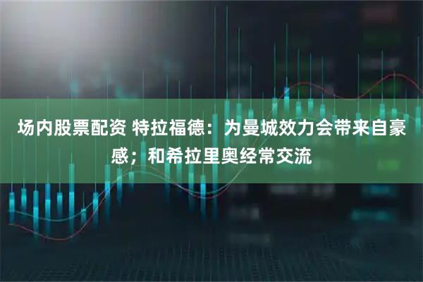 场内股票配资 特拉福德：为曼城效力会带来自豪感；和希拉里奥经常交流
