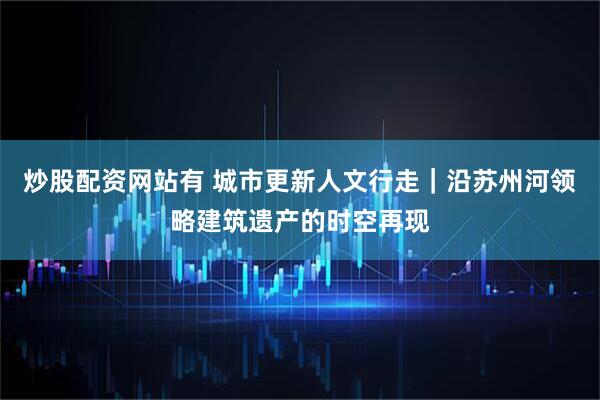 炒股配资网站有 城市更新人文行走｜沿苏州河领略建筑遗产的时空再现