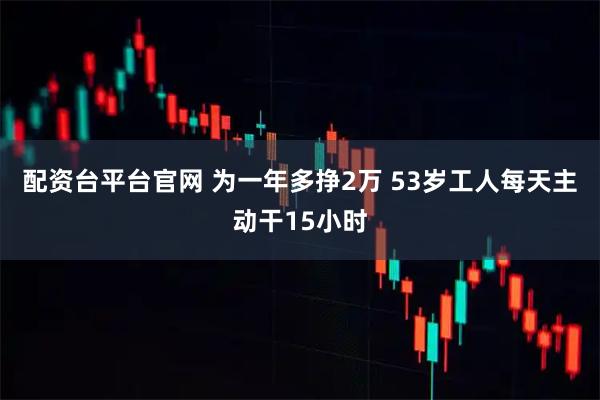 配资台平台官网 为一年多挣2万 53岁工人每天主动干15小时