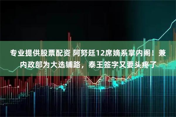 专业提供股票配资 阿努廷12席嫡系掌内阁！兼内政部为大选铺路，泰王签字又要头疼了