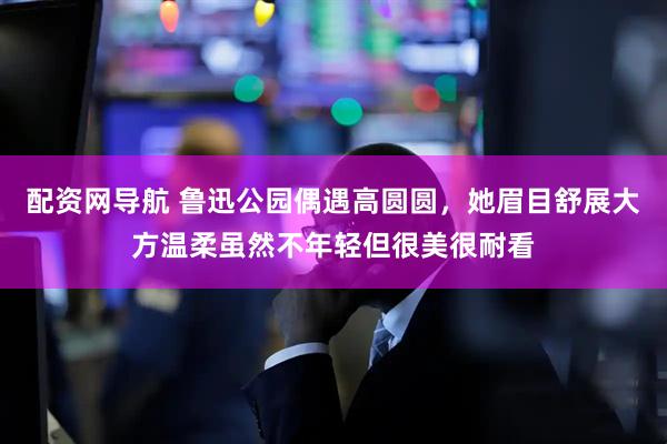 配资网导航 鲁迅公园偶遇高圆圆，她眉目舒展大方温柔虽然不年轻但很美很耐看